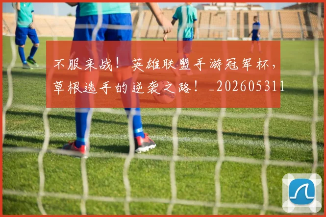 不服来战！英雄联盟手游冠军杯，草根选手的逆袭之路！_20260531151259_20260702174900