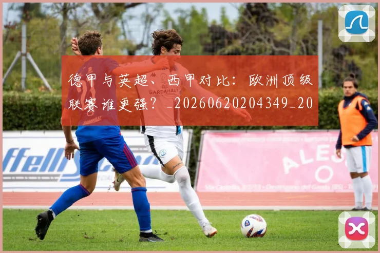 德甲与英超、西甲对比：欧洲顶级联赛谁更强？_20260620204349_20260707153343