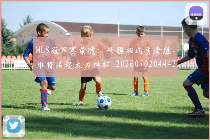 MLS冠军赛前瞻：两强相遇勇者胜，谁将捧起大力神杯_20260702044425