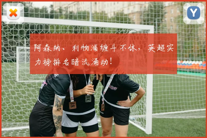 阿森纳、利物浦缠斗不休,英超实力榜排名暗流涌动!