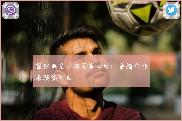 篮球明星全明星赛回顾：最精彩的表演赛时刻