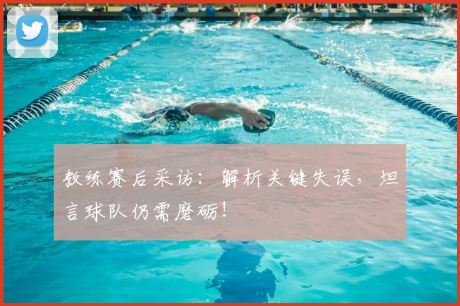 教练赛后采访：解析关键失误，坦言球队仍需磨砺！