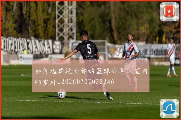 如何选择适合你的篮球公园：室内vs室外_20260707023246