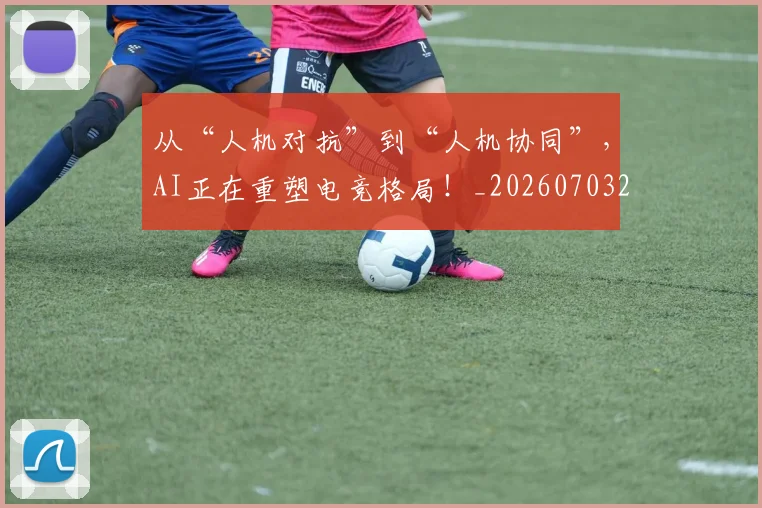 从“人机对抗”到“人机协同”,AI正在重塑电竞格局!_20260703213907