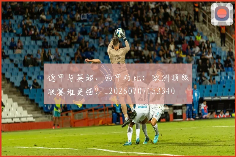 德甲与英超、西甲对比:欧洲顶级联赛谁更强?_20260707153340