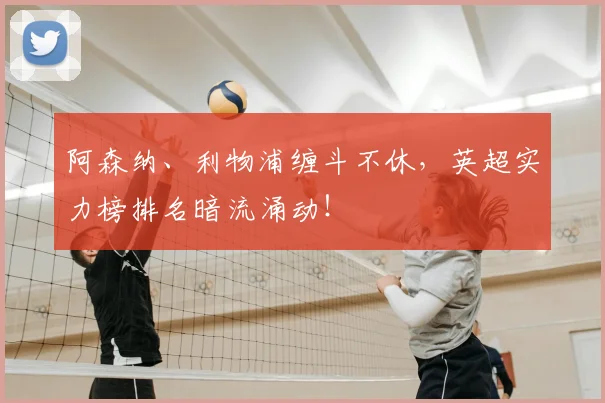 阿森纳、利物浦缠斗不休,英超实力榜排名暗流涌动!