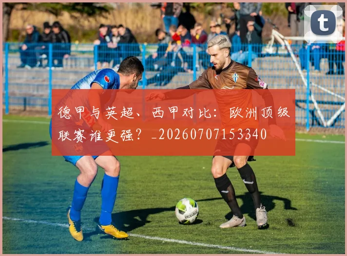 德甲与英超、西甲对比:欧洲顶级联赛谁更强?_20260707153340