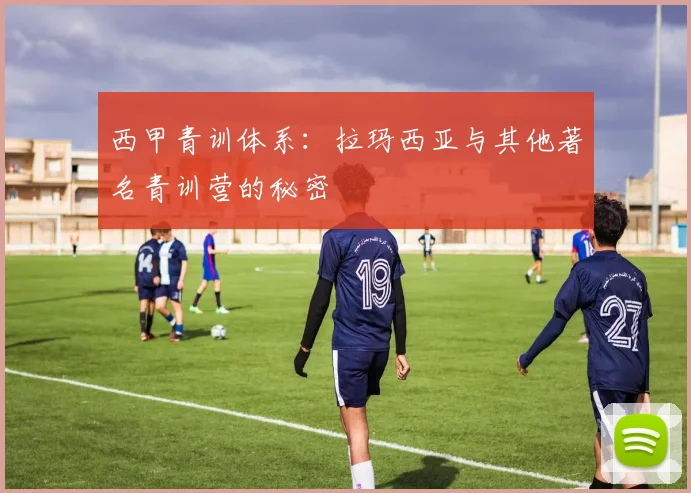 西甲青训体系:拉玛西亚与其他著名青训营的秘密