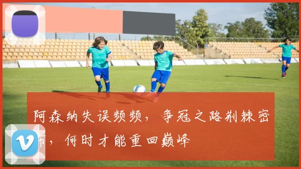 阿森纳失误频频，争冠之路荆棘密布，何时才能重回巅峰