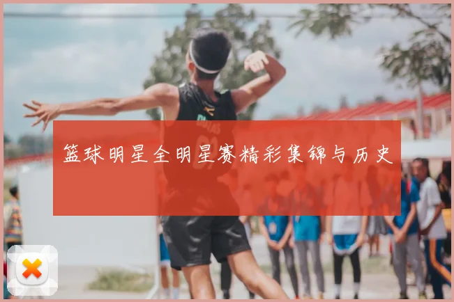 篮球明星全明星赛精彩集锦与历史